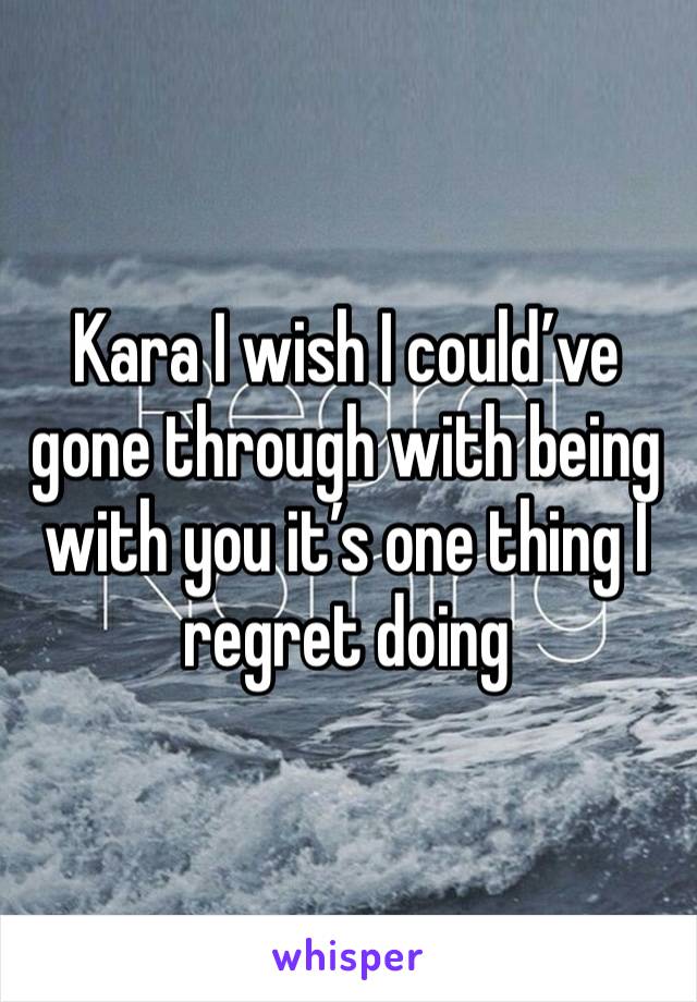 Kara I wish I could’ve gone through with being with you it’s one thing I regret doing 