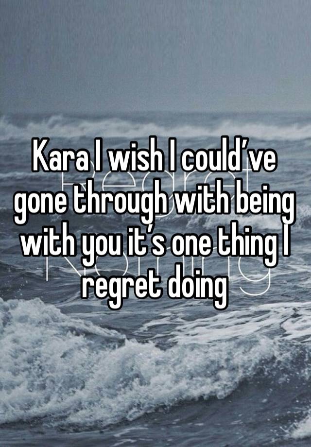 Kara I wish I could’ve gone through with being with you it’s one thing I regret doing 