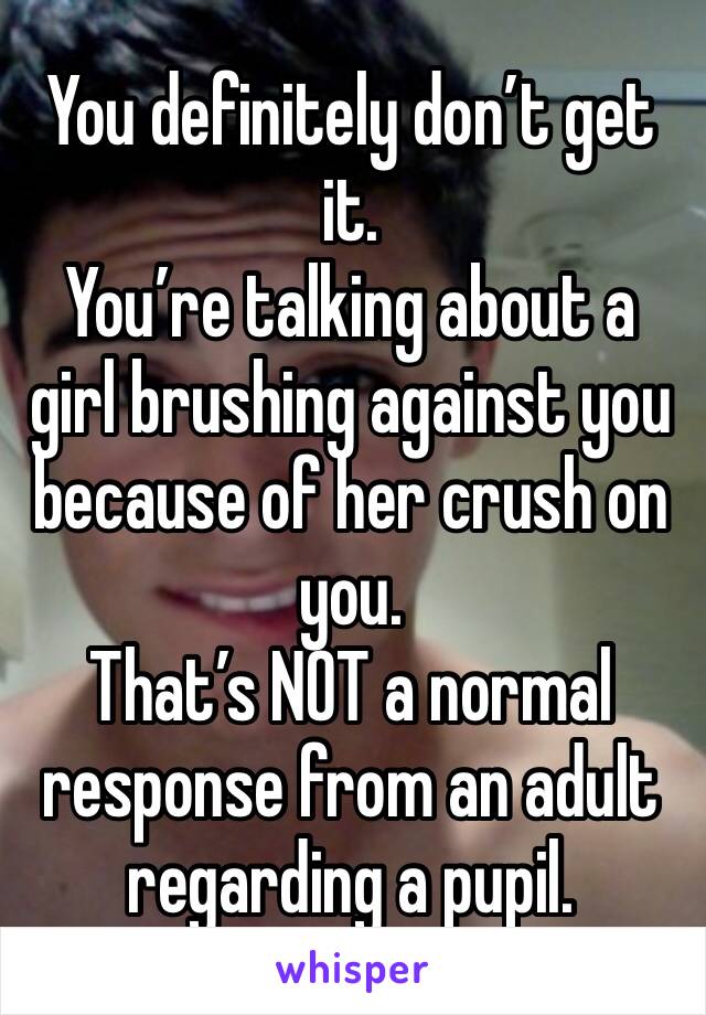 You definitely don’t get it.
You’re talking about a girl brushing against you because of her crush on you.
That’s NOT a normal response from an adult regarding a pupil.