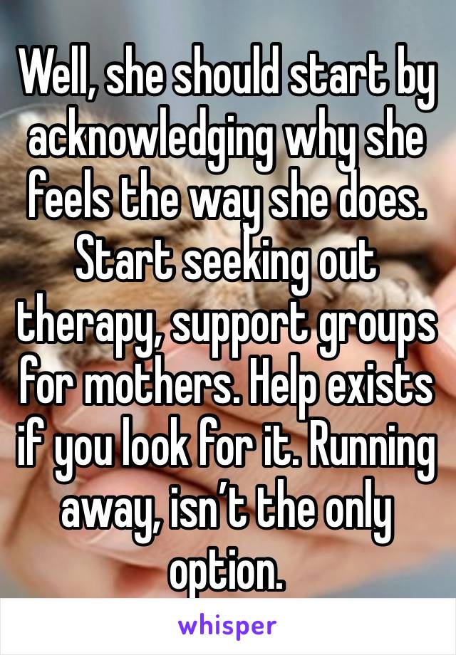 Well, she should start by acknowledging why she feels the way she does. Start seeking out therapy, support groups for mothers. Help exists if you look for it. Running away, isn’t the only option.