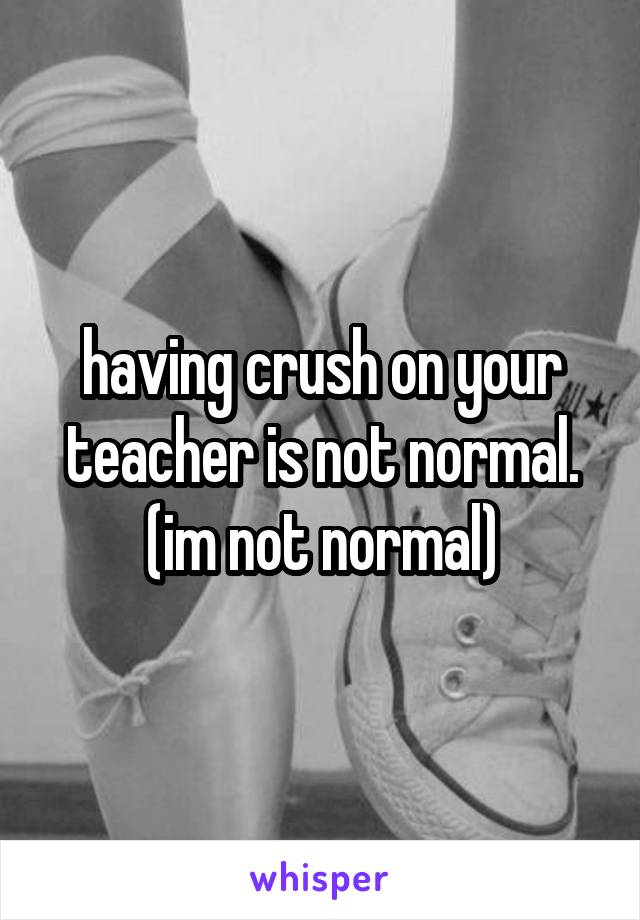 having crush on your teacher is not normal. (im not normal)