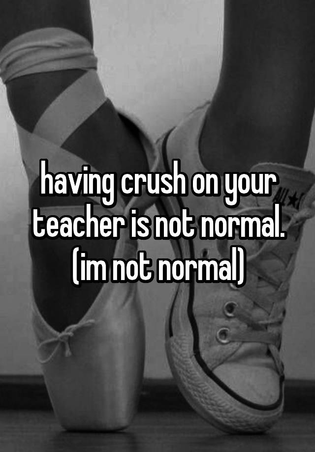 having crush on your teacher is not normal. (im not normal)