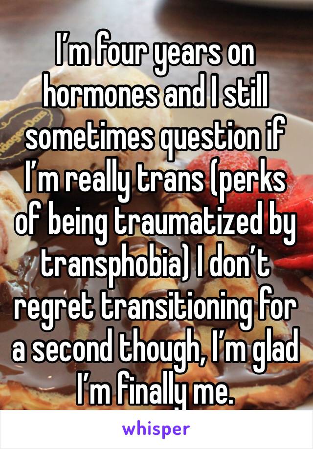 I’m four years on hormones and I still sometimes question if I’m really trans (perks of being traumatized by transphobia) I don’t regret transitioning for a second though, I’m glad I’m finally me.