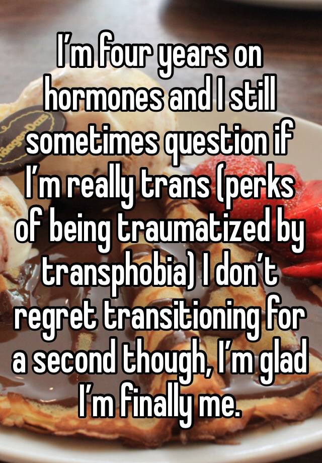 I’m four years on hormones and I still sometimes question if I’m really trans (perks of being traumatized by transphobia) I don’t regret transitioning for a second though, I’m glad I’m finally me.