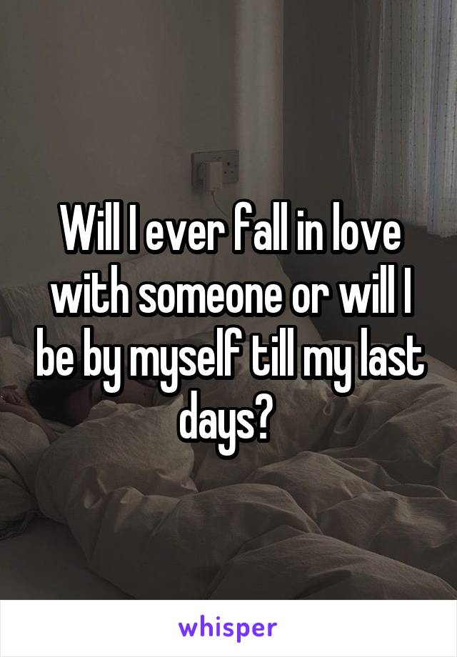 Will I ever fall in love with someone or will I be by myself till my last days? 