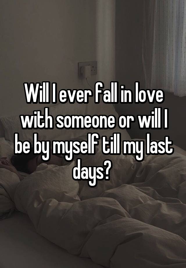 Will I ever fall in love with someone or will I be by myself till my last days? 