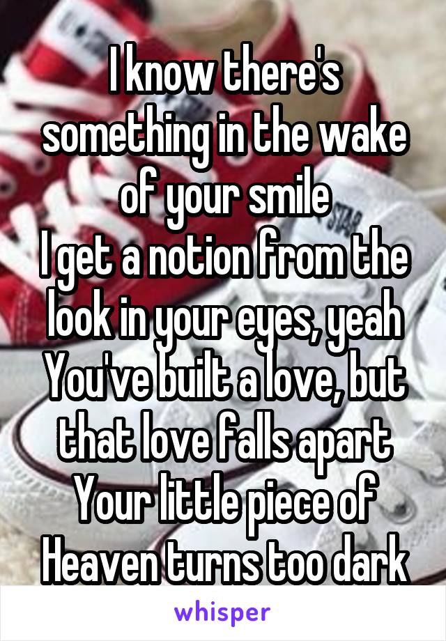  I know there's something in the wake of your smile
I get a notion from the look in your eyes, yeah
You've built a love, but that love falls apart
Your little piece of Heaven turns too dark