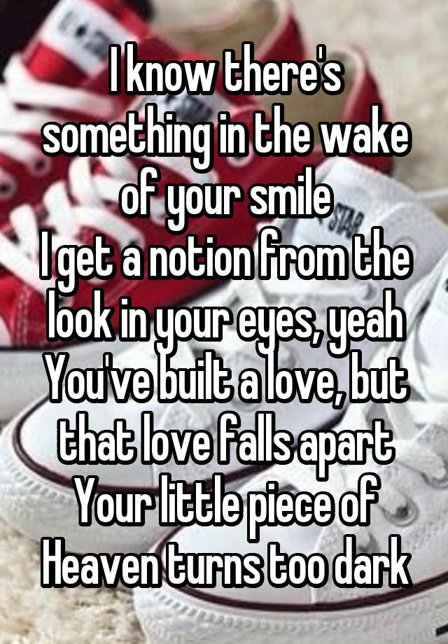  I know there's something in the wake of your smile
I get a notion from the look in your eyes, yeah
You've built a love, but that love falls apart
Your little piece of Heaven turns too dark