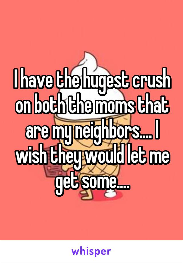 I have the hugest crush on both the moms that are my neighbors.... I wish they would let me get some....