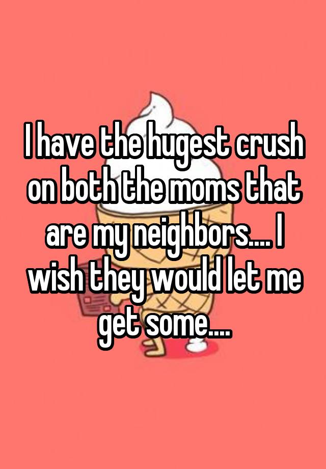 I have the hugest crush on both the moms that are my neighbors.... I wish they would let me get some....