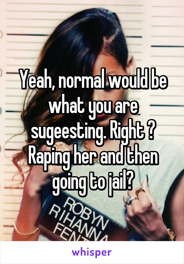 Yeah, normal would be what you are sugeesting. Right ? Raping her and then going to jail?