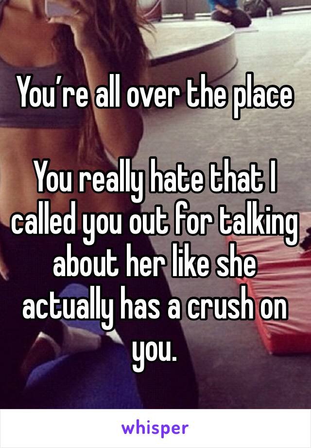 You’re all over the place

You really hate that I called you out for talking about her like she actually has a crush on you.