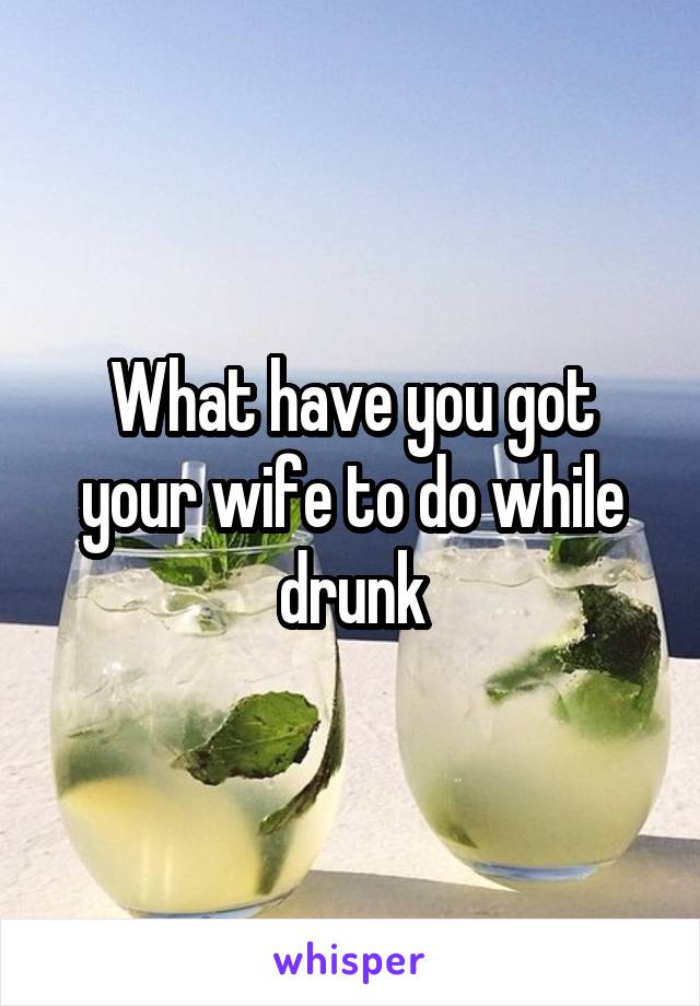 What have you got your wife to do while drunk