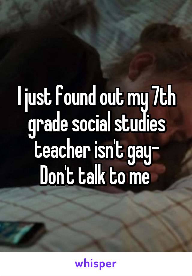 I just found out my 7th grade social studies teacher isn't gay-
Don't talk to me 