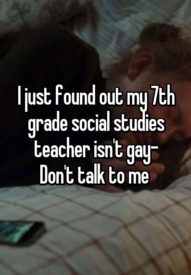 I just found out my 7th grade social studies teacher isn't gay-
Don't talk to me 