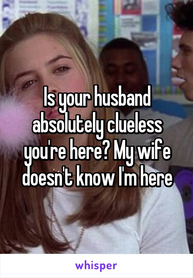 Is your husband absolutely clueless you're here? My wife doesn't know I'm here