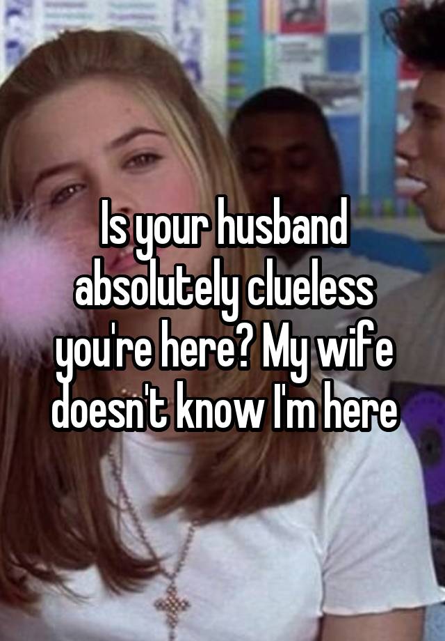 Is your husband absolutely clueless you're here? My wife doesn't know I'm here