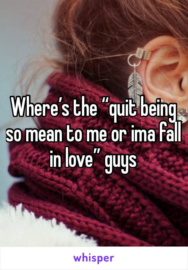 Where’s the “quit being so mean to me or ima fall in love” guys 