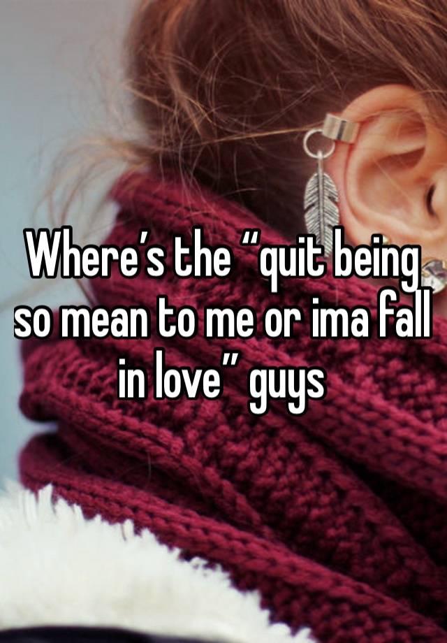 Where’s the “quit being so mean to me or ima fall in love” guys 