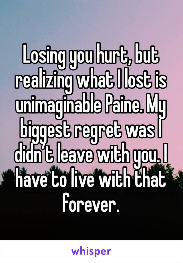 Losing you hurt, but realizing what I lost is unimaginable Paine. My biggest regret was I didn’t leave with you. I have to live with that forever. 