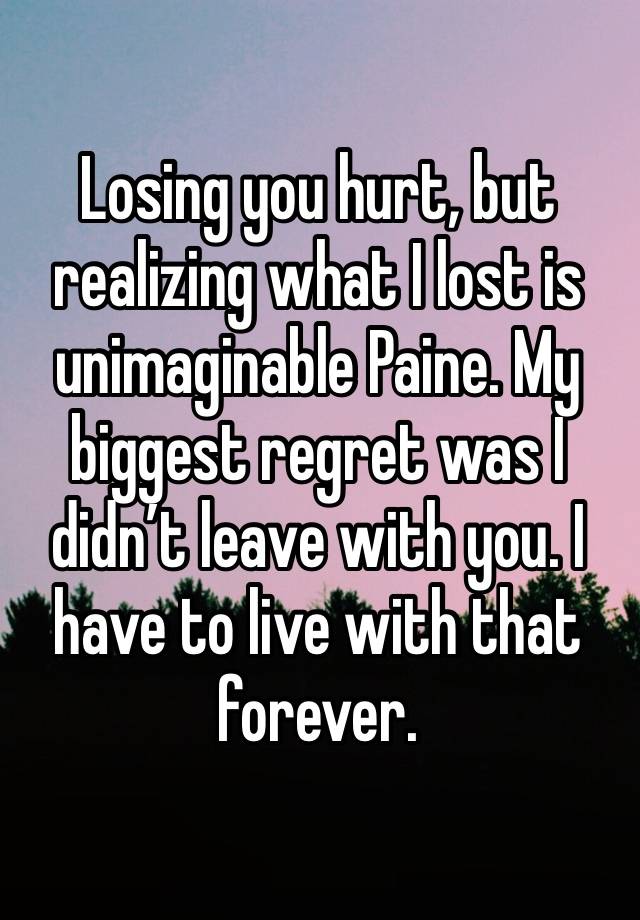 Losing you hurt, but realizing what I lost is unimaginable Paine. My biggest regret was I didn’t leave with you. I have to live with that forever. 