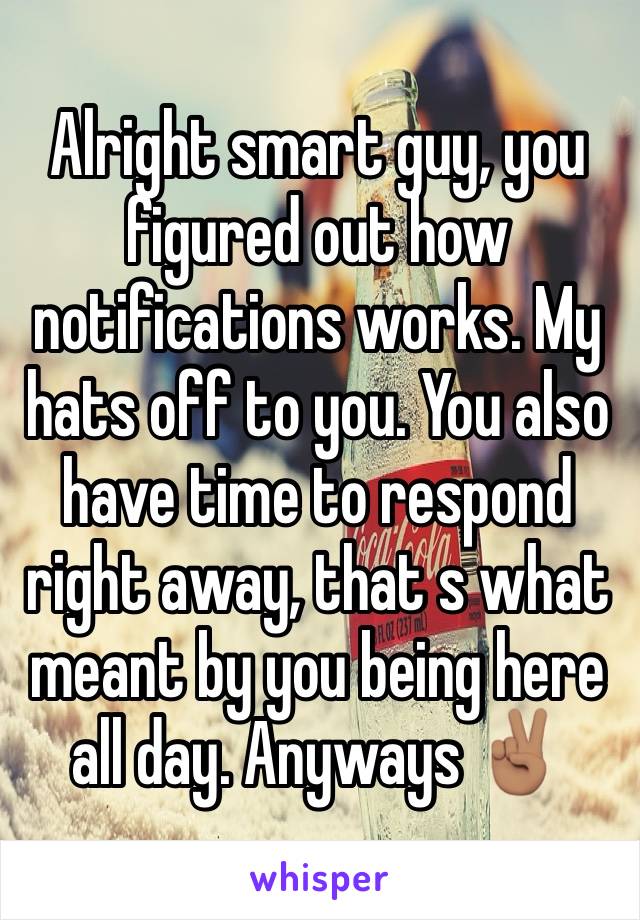 Alright smart guy, you figured out how notifications works. My hats off to you. You also have time to respond right away, that s what meant by you being here all day. Anyways ✌🏽