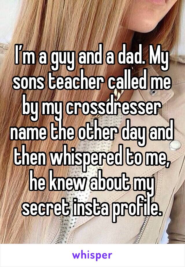 I’m a guy and a dad. My sons teacher called me by my crossdresser name the other day and then whispered to me, he knew about my secret insta profile.