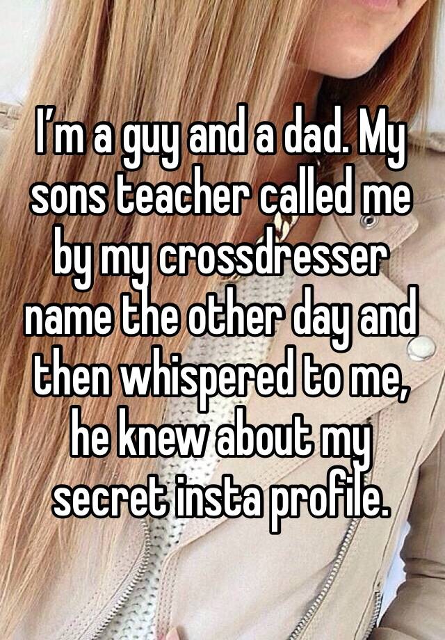 I’m a guy and a dad. My sons teacher called me by my crossdresser name the other day and then whispered to me, he knew about my secret insta profile.