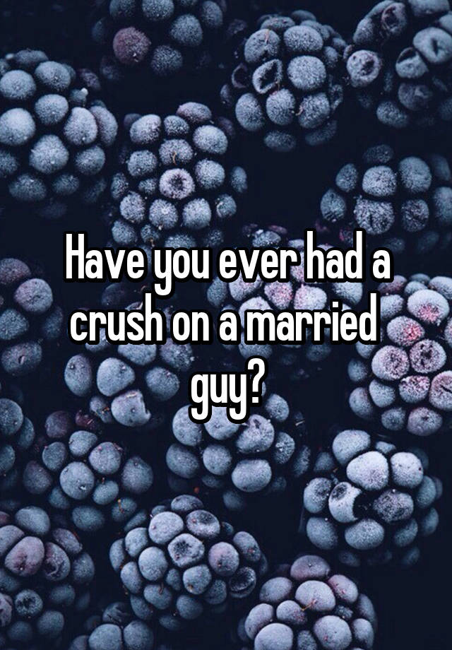 Have you ever had a crush on a married 
guy?