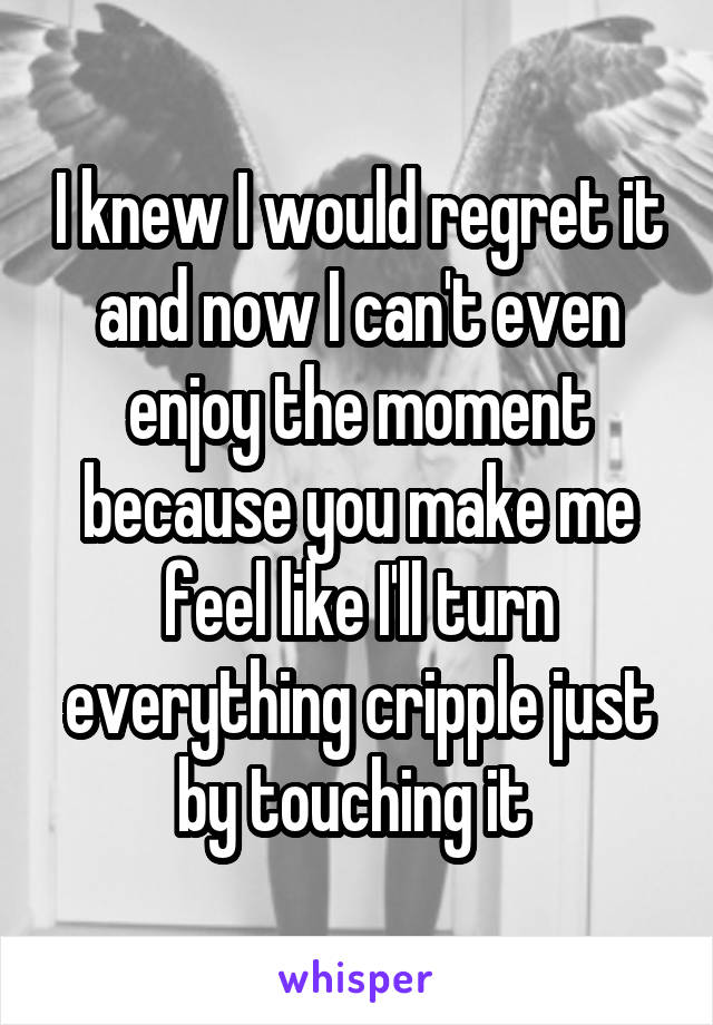 I knew I would regret it and now I can't even enjoy the moment because you make me feel like I'll turn everything cripple just by touching it 