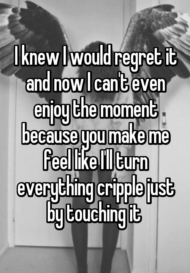 I knew I would regret it and now I can't even enjoy the moment because you make me feel like I'll turn everything cripple just by touching it 