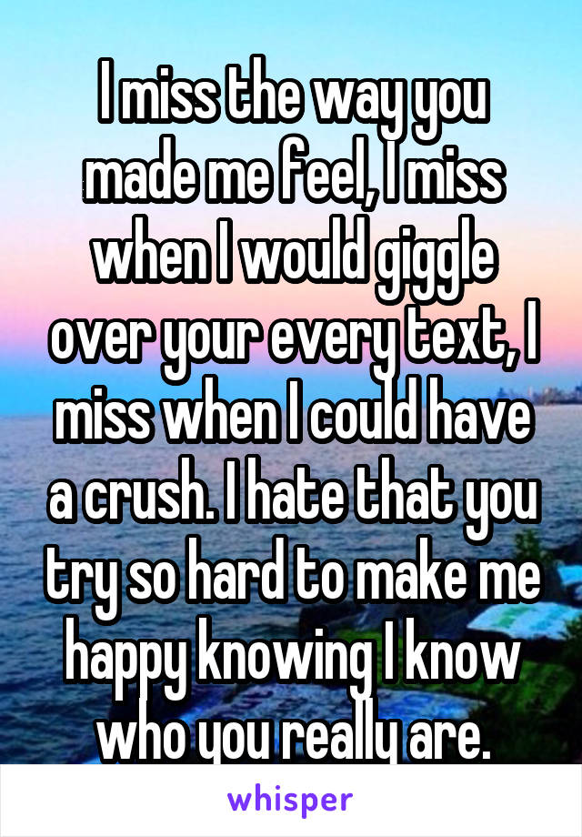 I miss the way you made me feel, I miss when I would giggle over your every text, I miss when I could have a crush. I hate that you try so hard to make me happy knowing I know who you really are.