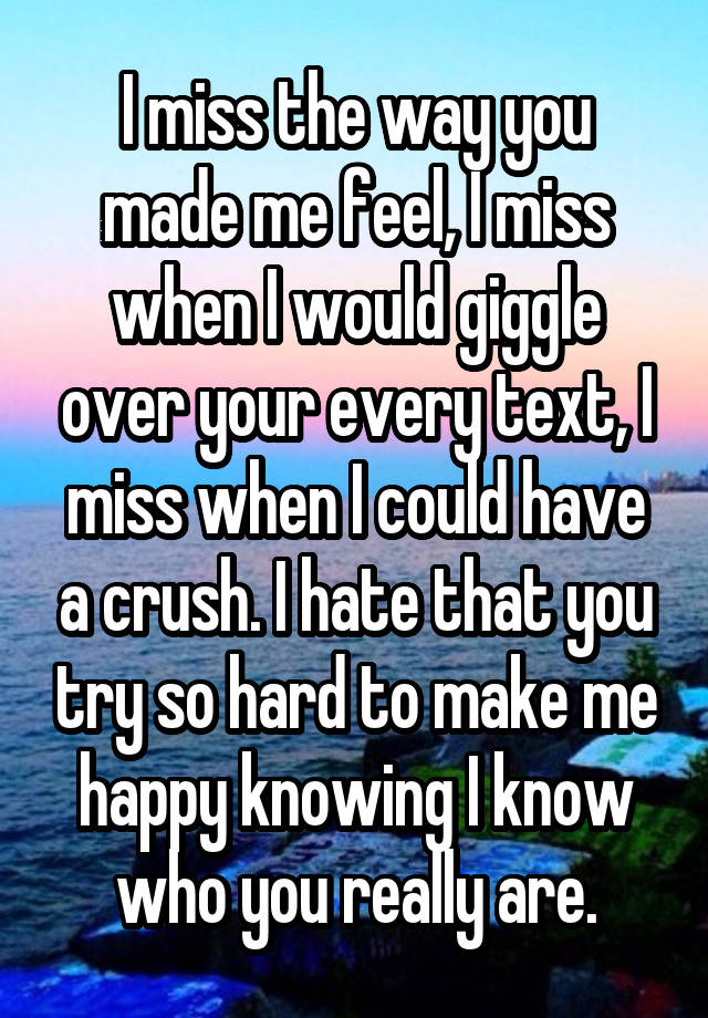 I miss the way you made me feel, I miss when I would giggle over your every text, I miss when I could have a crush. I hate that you try so hard to make me happy knowing I know who you really are.