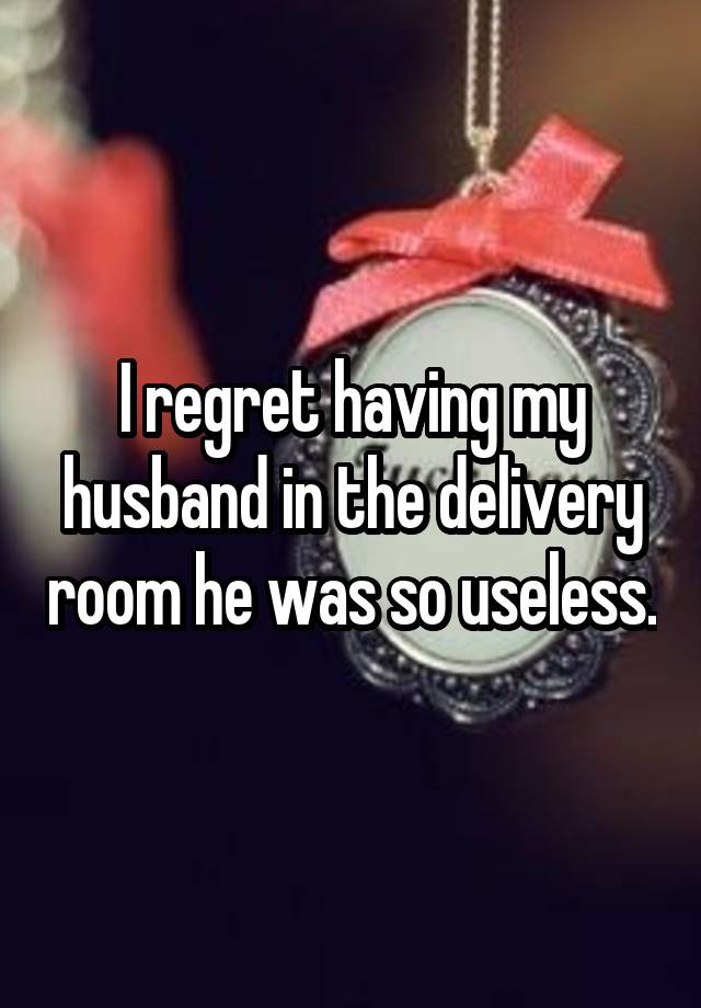 I regret having my husband in the delivery room he was so useless.