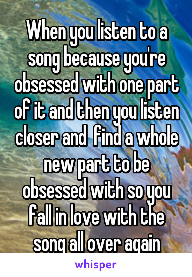 When you listen to a song because you're obsessed with one part of it and then you listen closer and  find a whole new part to be obsessed with so you fall in love with the song all over again