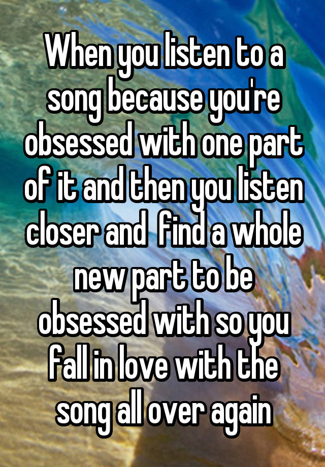 When you listen to a song because you're obsessed with one part of it and then you listen closer and  find a whole new part to be obsessed with so you fall in love with the song all over again