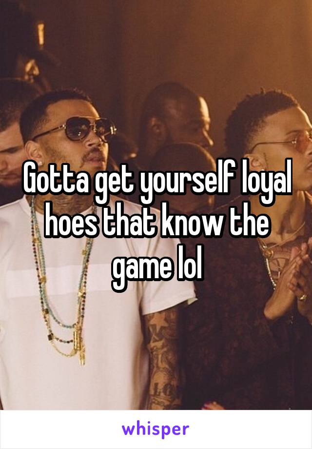 Gotta get yourself loyal hoes that know the game lol