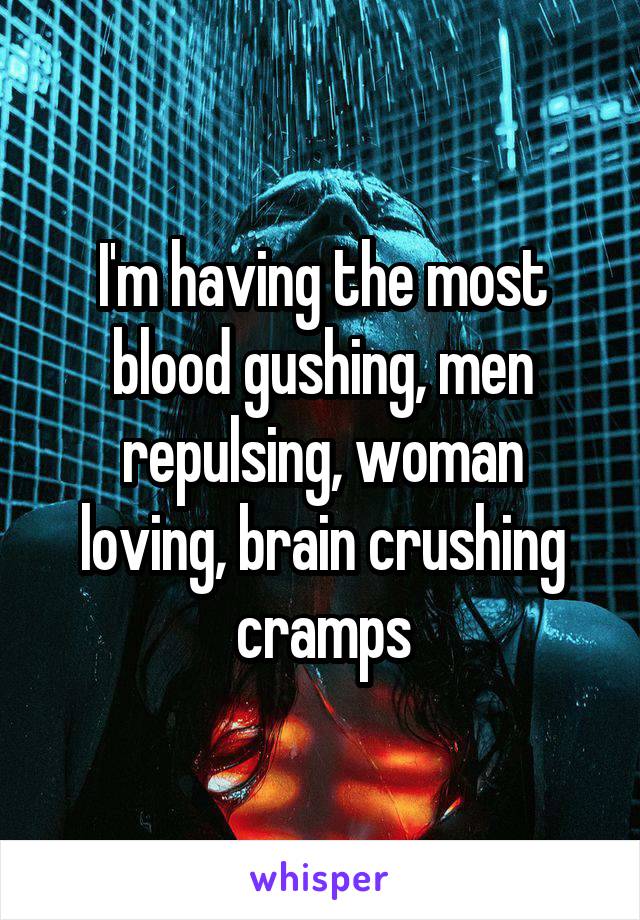 I'm having the most blood gushing, men repulsing, woman loving, brain crushing cramps