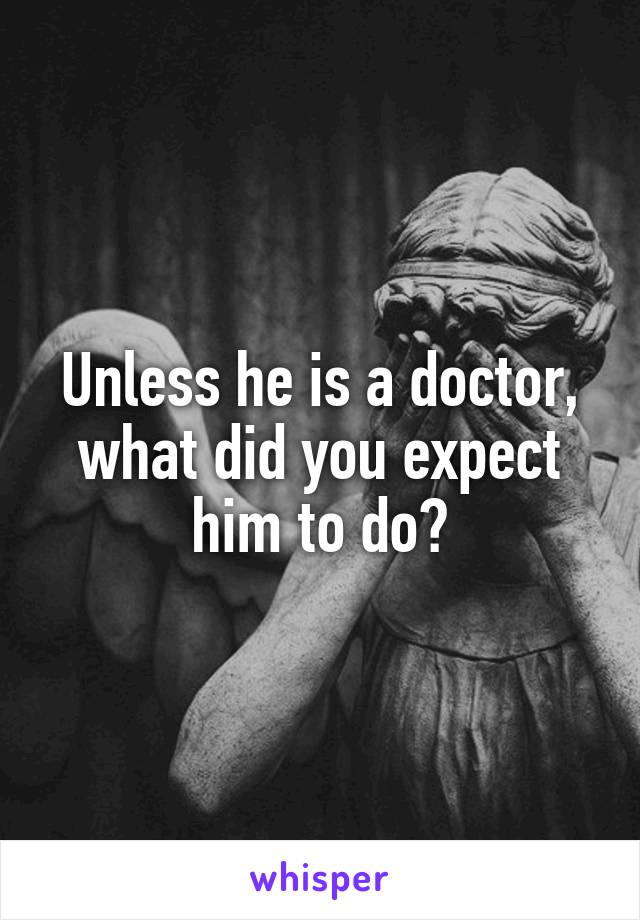 Unless he is a doctor, what did you expect him to do?