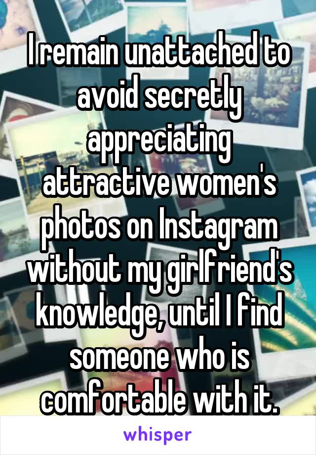 I remain unattached to avoid secretly appreciating attractive women's photos on Instagram without my girlfriend's knowledge, until I find someone who is comfortable with it.