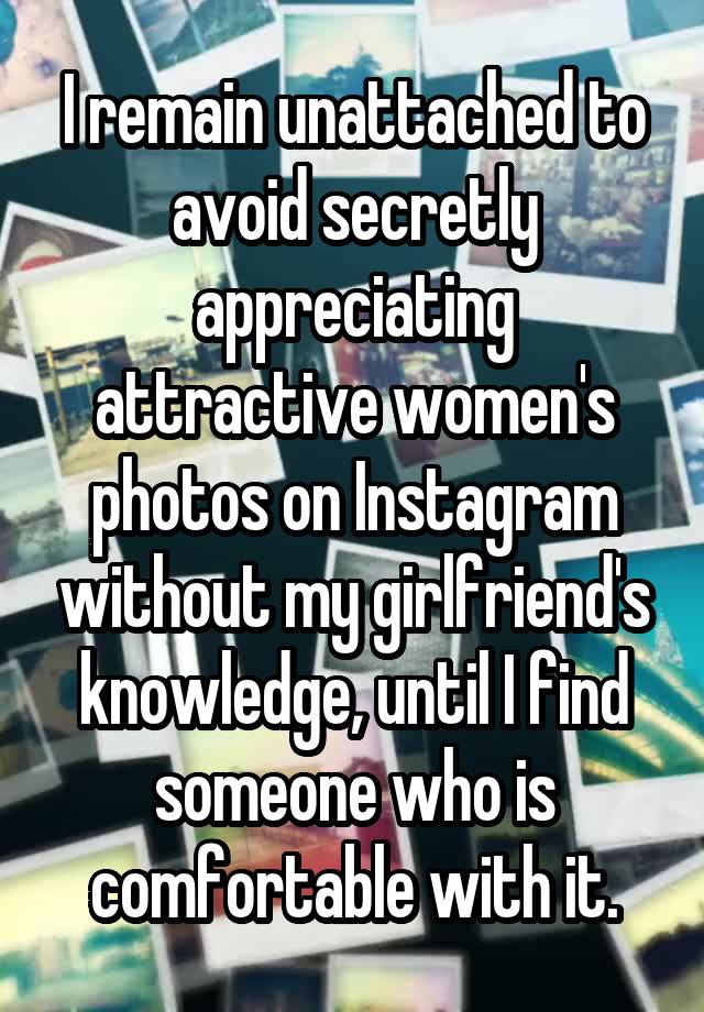 I remain unattached to avoid secretly appreciating attractive women's photos on Instagram without my girlfriend's knowledge, until I find someone who is comfortable with it.