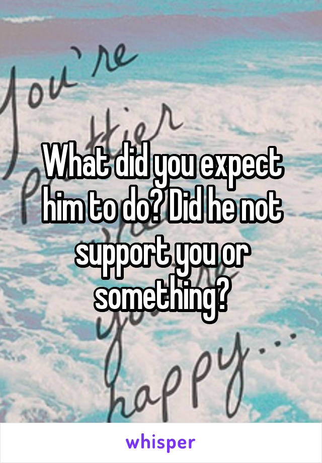 What did you expect him to do? Did he not support you or something?