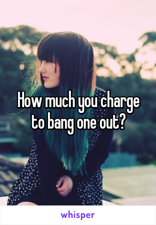 How much you charge to bang one out?