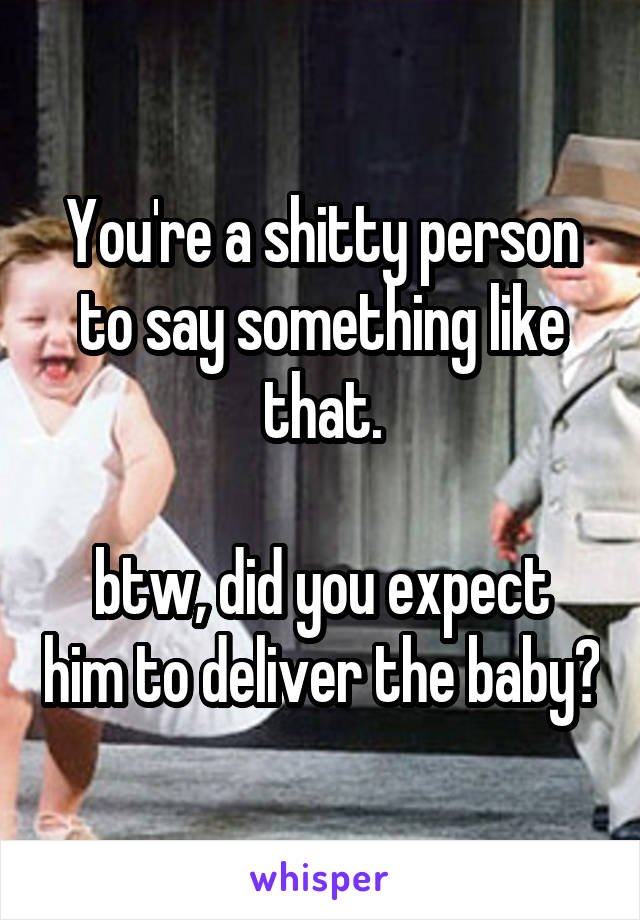 You're a shitty person to say something like that.

btw, did you expect him to deliver the baby?