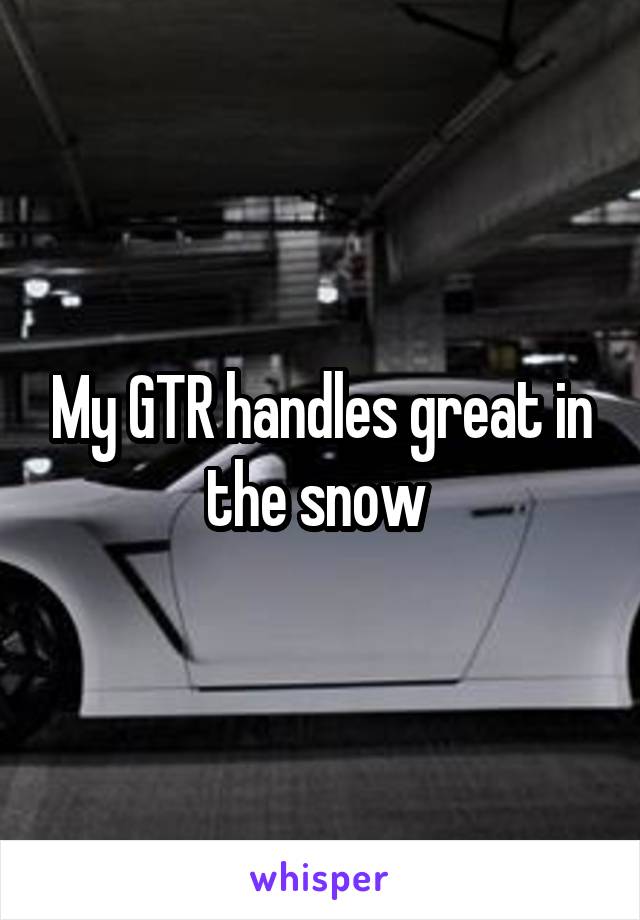 My GTR handles great in the snow 