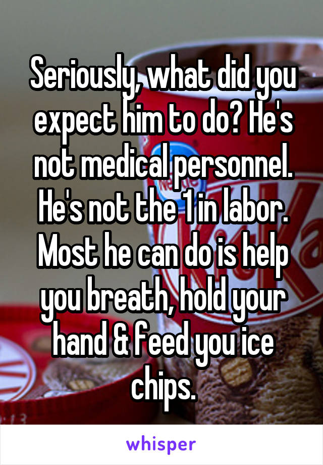 Seriously, what did you expect him to do? He's not medical personnel. He's not the 1 in labor. Most he can do is help you breath, hold your hand & feed you ice chips.