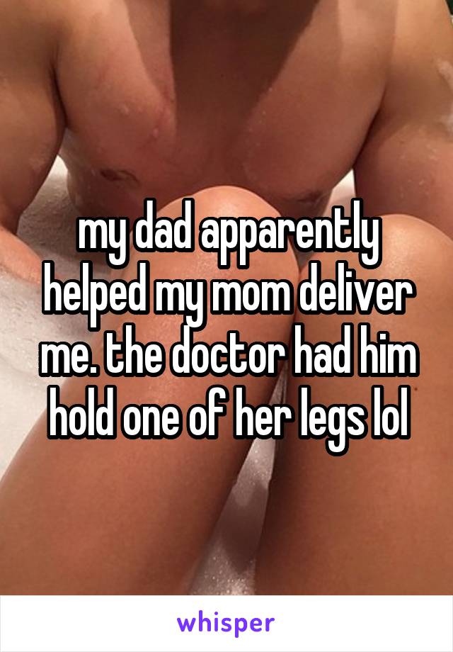 my dad apparently helped my mom deliver me. the doctor had him hold one of her legs lol