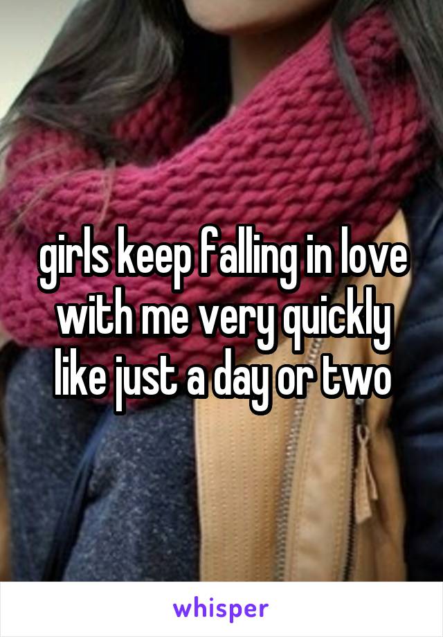 girls keep falling in love with me very quickly
like just a day or two