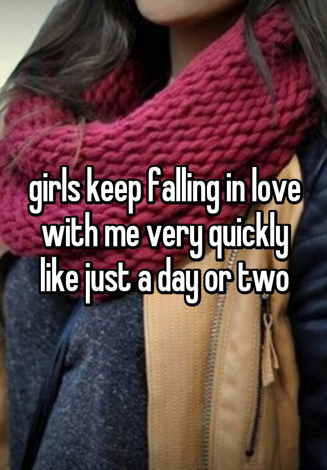 girls keep falling in love with me very quickly
like just a day or two