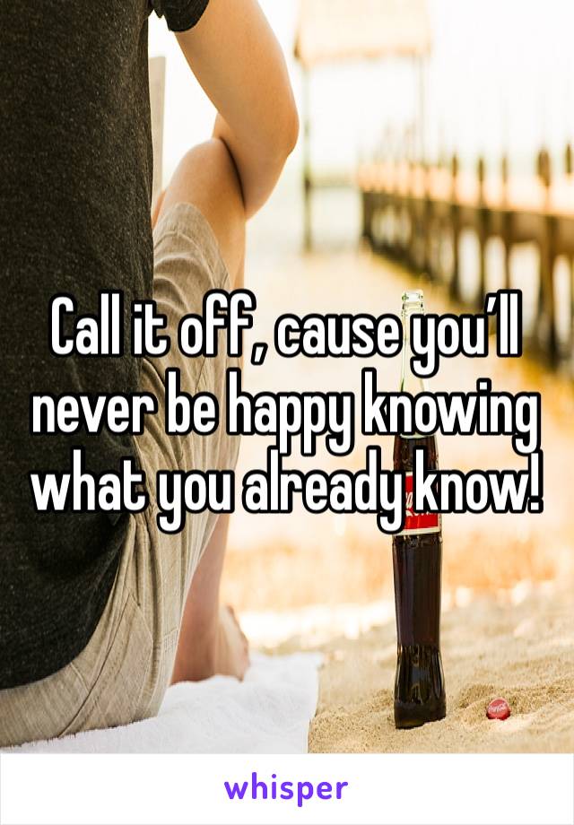 Call it off, cause you’ll never be happy knowing what you already know!